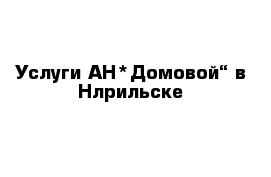 Услуги АН*Домовой“ в Нлрильске